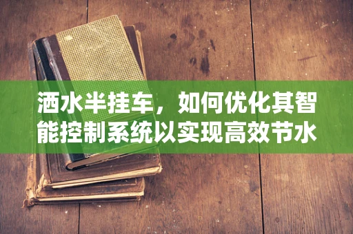 洒水半挂车，如何优化其智能控制系统以实现高效节水？