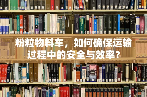 粉粒物料车，如何确保运输过程中的安全与效率？