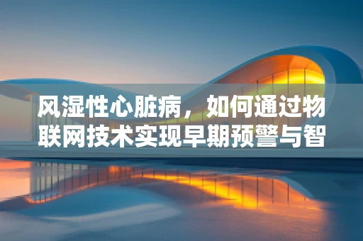 风湿性心脏病，如何通过物联网技术实现早期预警与智能管理？