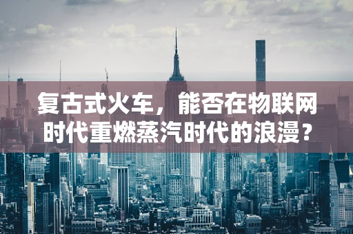 复古式火车，能否在物联网时代重燃蒸汽时代的浪漫？