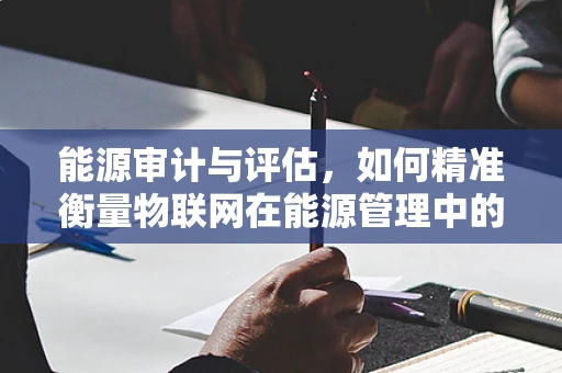 能源审计与评估，如何精准衡量物联网在能源管理中的价值？