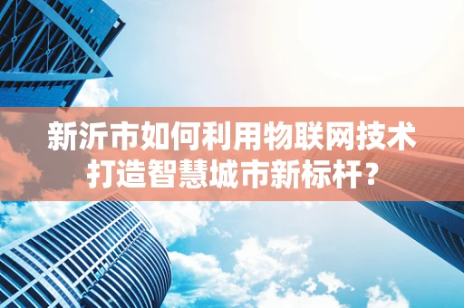 新沂市如何利用物联网技术打造智慧城市新标杆？