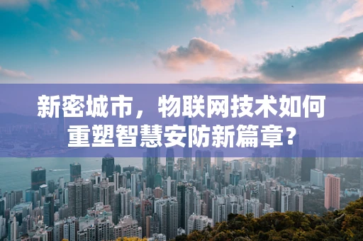 新密城市，物联网技术如何重塑智慧安防新篇章？