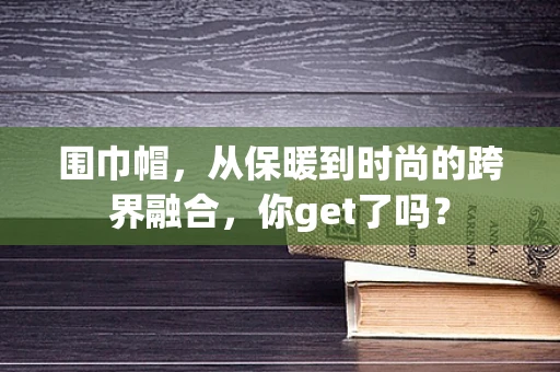 围巾帽，从保暖到时尚的跨界融合，你get了吗？