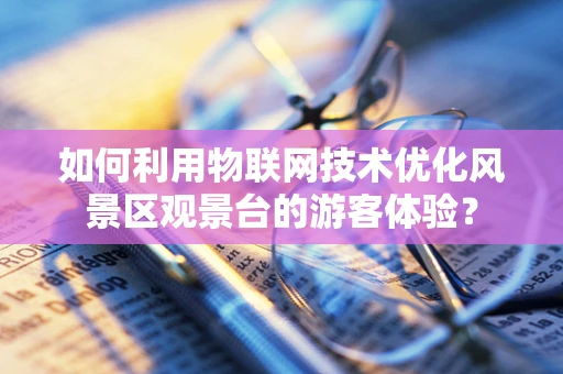 如何利用物联网技术优化风景区观景台的游客体验？