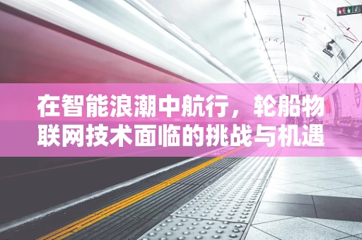 在智能浪潮中航行，轮船物联网技术面临的挑战与机遇？