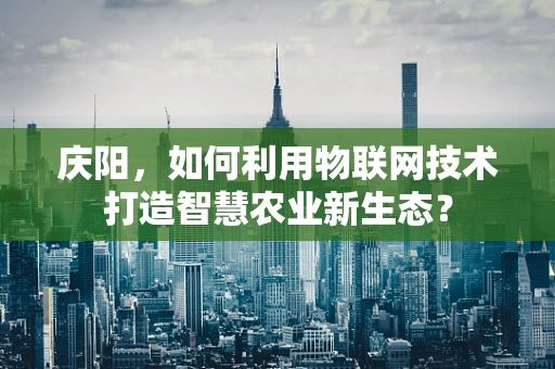 庆阳，如何利用物联网技术打造智慧农业新生态？