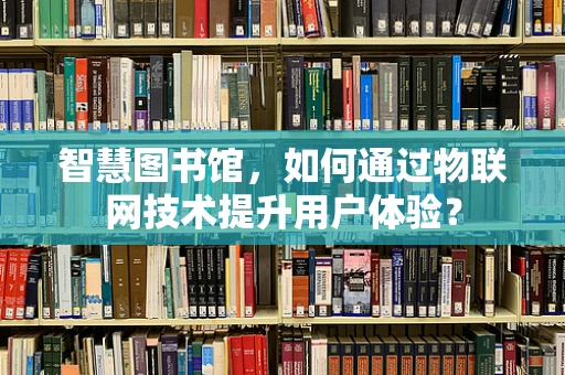 智慧图书馆，如何通过物联网技术提升用户体验？