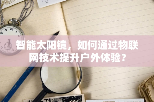 智能太阳镜，如何通过物联网技术提升户外体验？