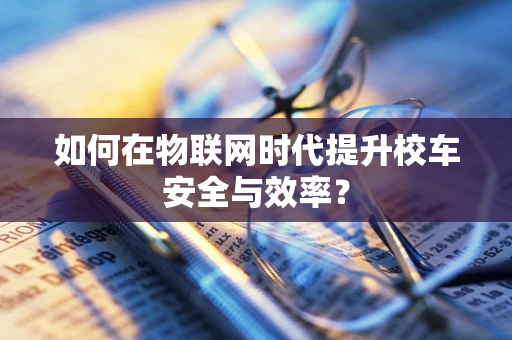 如何在物联网时代提升校车安全与效率？