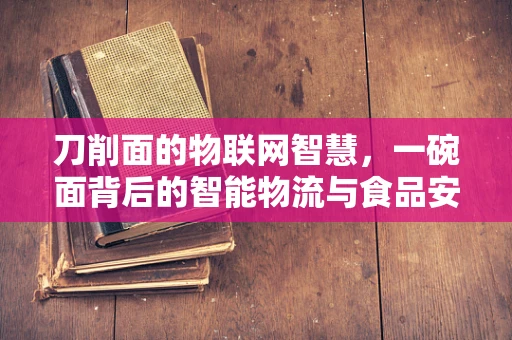 刀削面的物联网智慧，一碗面背后的智能物流与食品安全新纪元？