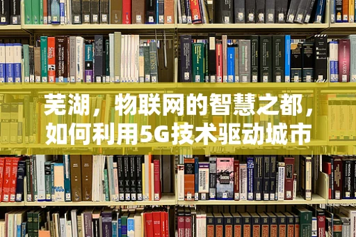 芜湖，物联网的智慧之都，如何利用5G技术驱动城市智能发展？