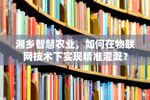 湘乡智慧农业，如何在物联网技术下实现精准灌溉？