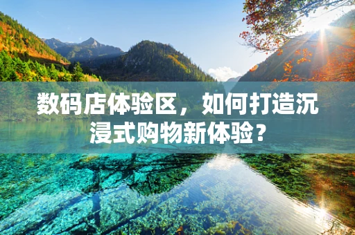 数码店体验区，如何打造沉浸式购物新体验？