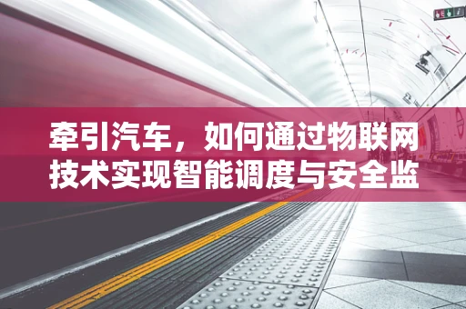 牵引汽车，如何通过物联网技术实现智能调度与安全监控？