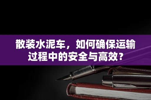 散装水泥车，如何确保运输过程中的安全与高效？