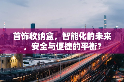 首饰收纳盒，智能化的未来，安全与便捷的平衡？