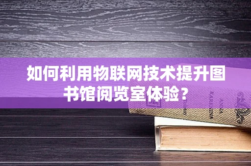 如何利用物联网技术提升图书馆阅览室体验？