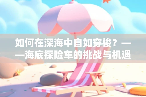 如何在深海中自如穿梭？——海底探险车的挑战与机遇