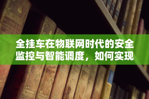 全挂车在物联网时代的安全监控与智能调度，如何实现高效管理？