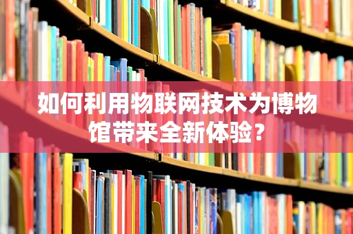 如何利用物联网技术为博物馆带来全新体验？