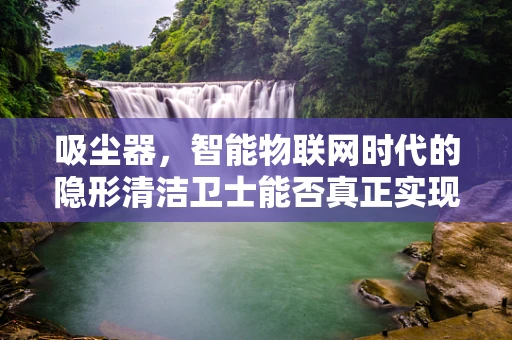 吸尘器，智能物联网时代的隐形清洁卫士能否真正实现高效节能？