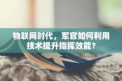 物联网时代，军官如何利用技术提升指挥效能？