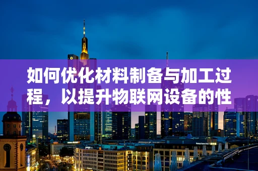 如何优化材料制备与加工过程，以提升物联网设备的性能与耐用性？