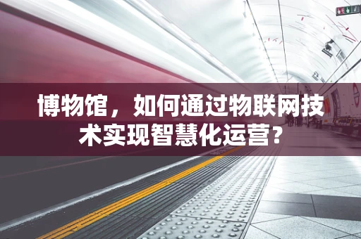 博物馆，如何通过物联网技术实现智慧化运营？