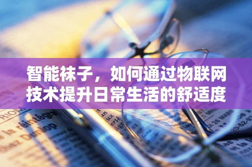 智能袜子，如何通过物联网技术提升日常生活的舒适度与健康管理？