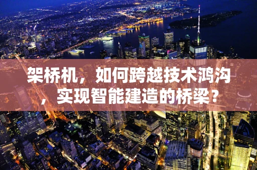 架桥机，如何跨越技术鸿沟，实现智能建造的桥梁？