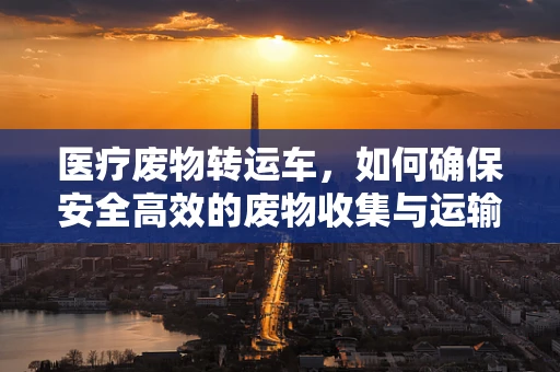 医疗废物转运车，如何确保安全高效的废物收集与运输？