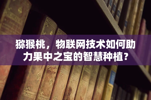 猕猴桃，物联网技术如何助力果中之宝的智慧种植？