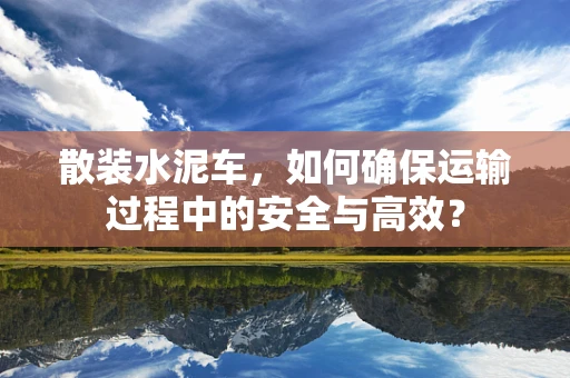 散装水泥车，如何确保运输过程中的安全与高效？