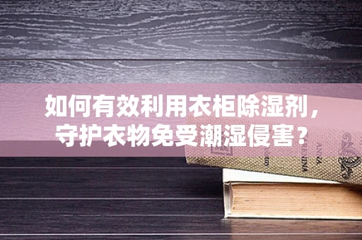 如何有效利用衣柜除湿剂，守护衣物免受潮湿侵害？