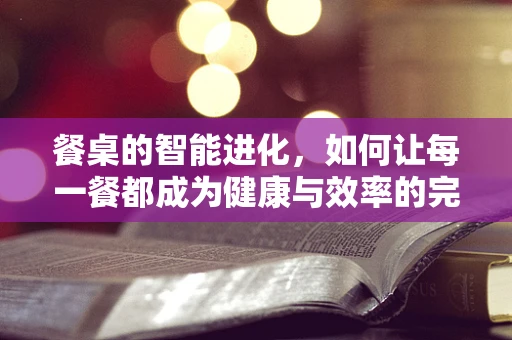 餐桌的智能进化，如何让每一餐都成为健康与效率的完美结合？