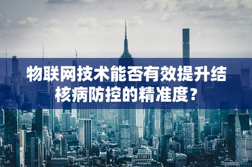 物联网技术能否有效提升结核病防控的精准度？