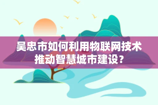 吴忠市如何利用物联网技术推动智慧城市建设？