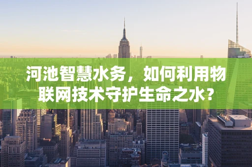 河池智慧水务，如何利用物联网技术守护生命之水？