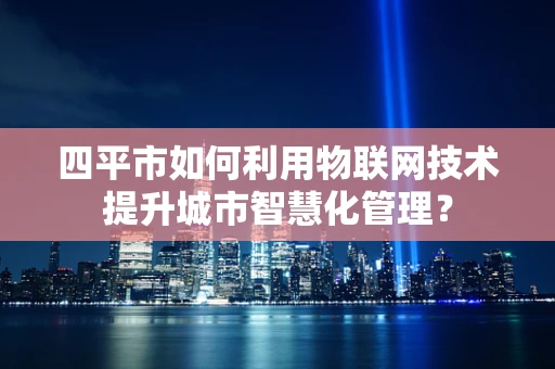 四平市如何利用物联网技术提升城市智慧化管理？