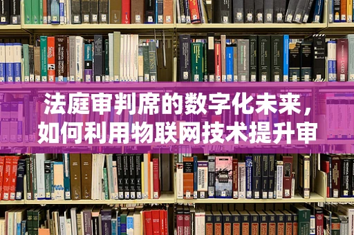 法庭审判席的数字化未来，如何利用物联网技术提升审判效率与公正？