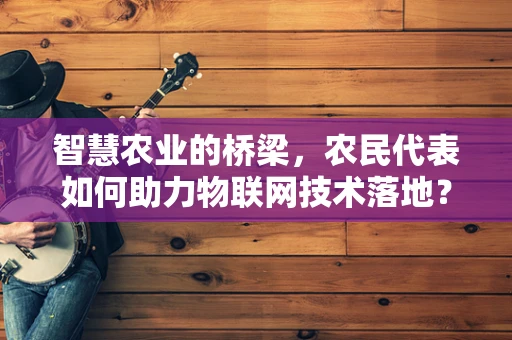 智慧农业的桥梁，农民代表如何助力物联网技术落地？