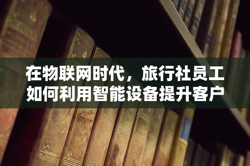 在物联网时代，旅行社员工如何利用智能设备提升客户体验？