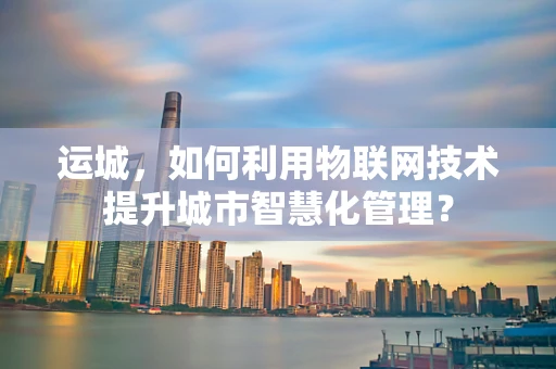 运城，如何利用物联网技术提升城市智慧化管理？