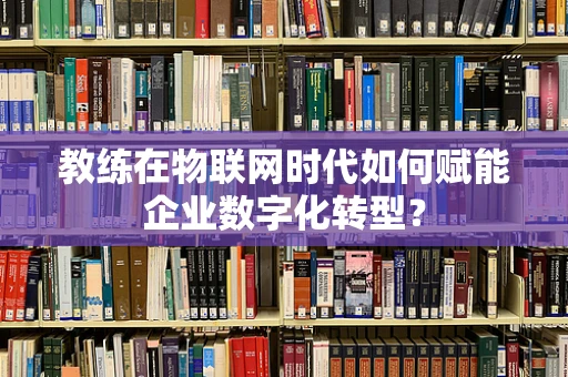 教练在物联网时代如何赋能企业数字化转型？