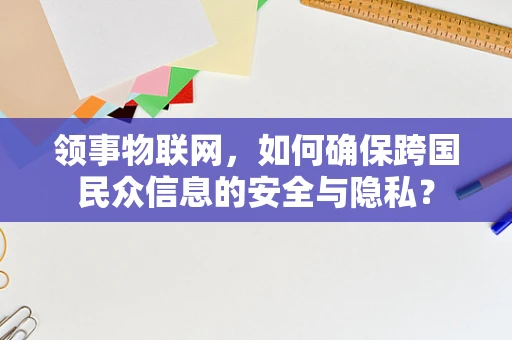 领事物联网，如何确保跨国民众信息的安全与隐私？