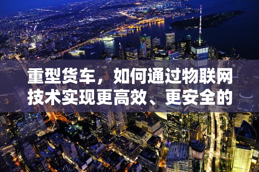 重型货车，如何通过物联网技术实现更高效、更安全的运输？