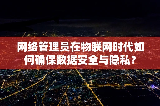 网络管理员在物联网时代如何确保数据安全与隐私？