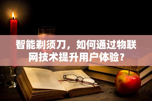 智能剃须刀，如何通过物联网技术提升用户体验？