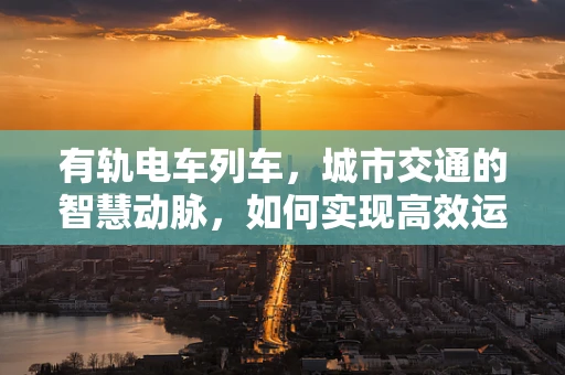 有轨电车列车，城市交通的智慧动脉，如何实现高效运维？